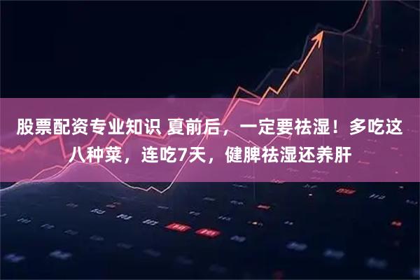 股票配资专业知识 夏前后，一定要祛湿！多吃这八种菜，连吃7天，健脾祛湿还养肝