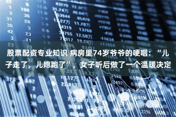 股票配资专业知识 病房里74岁爷爷的哽咽：“儿子走了，儿媳跑了”，女子听后做了一个温暖决定