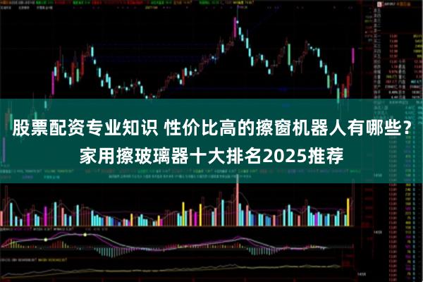 股票配资专业知识 性价比高的擦窗机器人有哪些？家用擦玻璃器十大排名2025推荐
