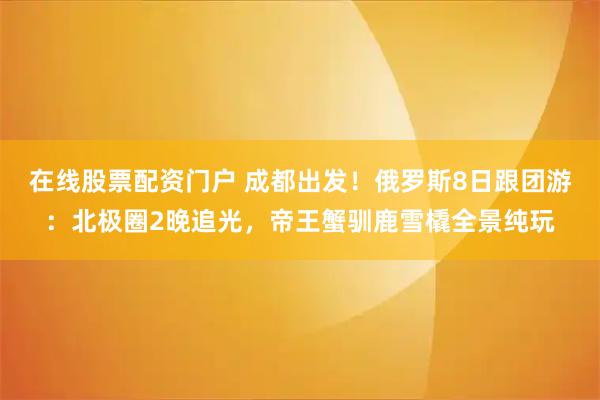 在线股票配资门户 成都出发！俄罗斯8日跟团游：北极圈2晚追光，帝王蟹驯鹿雪橇全景纯玩