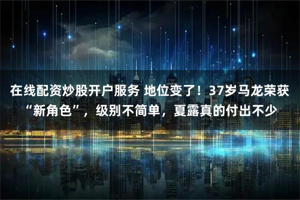 在线配资炒股开户服务 地位变了！37岁马龙荣获“新角色”，级别不简单，夏露真的付出不少