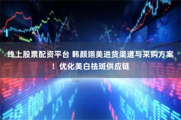 线上股票配资平台 韩颜翊美进货渠道与采购方案！优化美白祛斑供应链