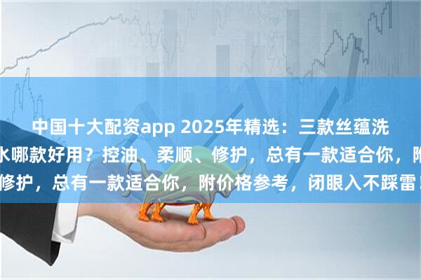 中国十大配资app 2025年精选：三款丝蕴洗发水深度测评！丝蕴洗发水哪款好用？控油、柔顺、修护，总有一款适合你，附价格参考，闭眼入不踩雷！