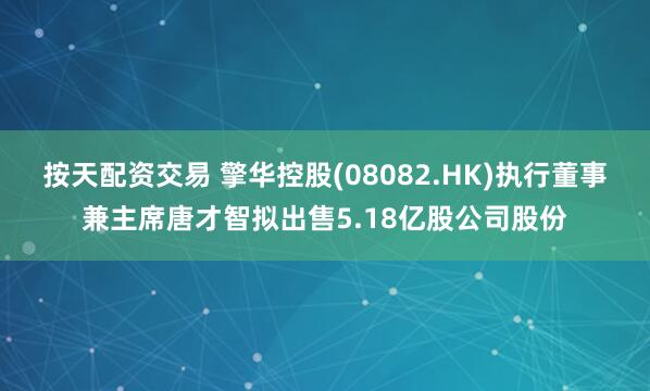 按天配资交易 擎华控股(08082.HK)执行董事兼主席唐才智拟出售5.18亿股公司股份