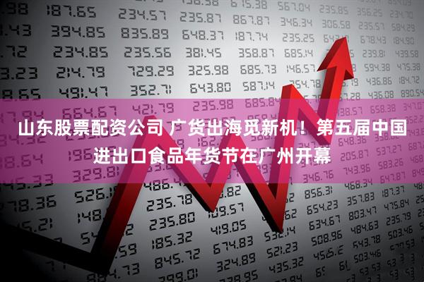 山东股票配资公司 广货出海觅新机！第五届中国进出口食品年货节在广州开幕