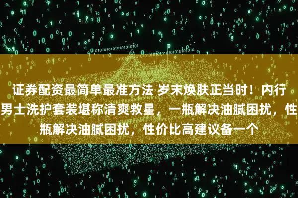证券配资最简单最准方法 岁末焕肤正当时！内行人透露，这款魅蓝男士洗护套装堪称清爽救星，一瓶解决油腻困扰，性价比高建议备一个