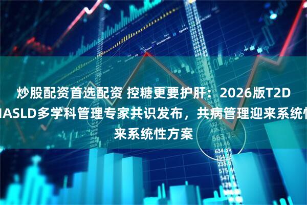 炒股配资首选配资 控糖更要护肝：2026版T2DM与MASLD多学科管理专家共识发布，共病管理迎来系统性方案