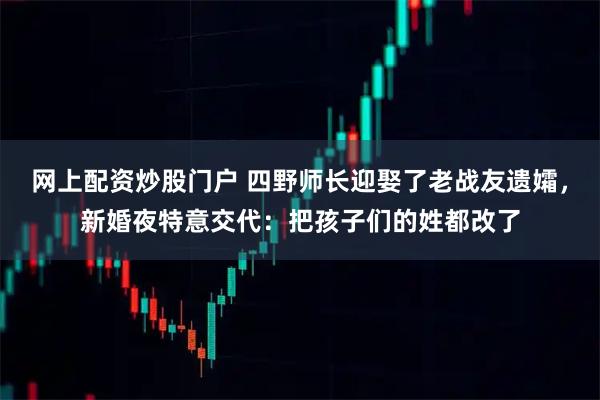 网上配资炒股门户 四野师长迎娶了老战友遗孀，新婚夜特意交代：把孩子们的姓都改了