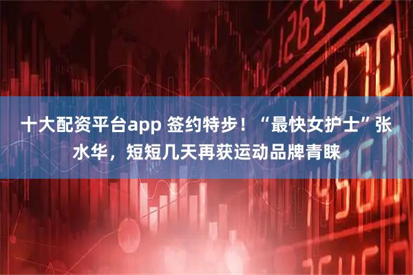 十大配资平台app 签约特步！“最快女护士”张水华，短短几天再获运动品牌青睐