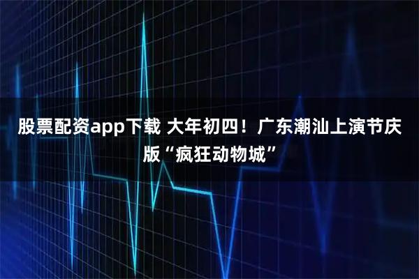 股票配资app下载 大年初四！广东潮汕上演节庆版“疯狂动物城”