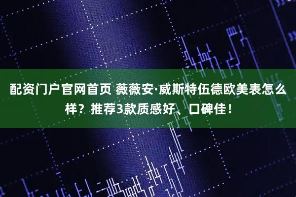 配资门户官网首页 薇薇安·威斯特伍德欧美表怎么样？推荐3款质感好、口碑佳！