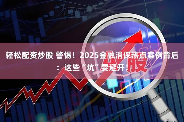 轻松配资炒股 警惕！2025金融消保热点案例背后：这些“坑”要避开！