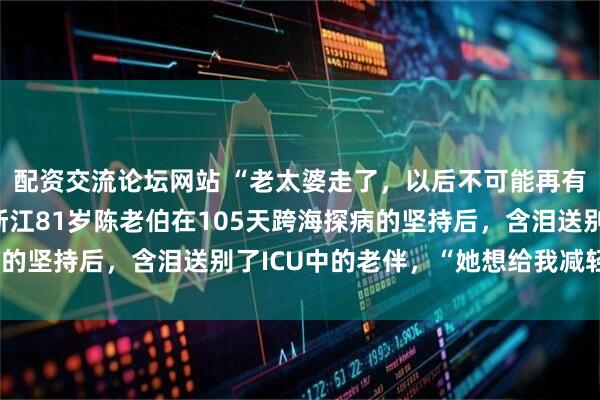 配资交流论坛网站 “老太婆走了，以后不可能再有快乐两个字了……”浙江81岁陈老伯在105天跨海探病的坚持后，含泪送别了ICU中的老伴，“她想给我减轻负担”